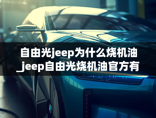 自由光jeep为什么烧机油_jeep自由光烧机油官方有解释吗