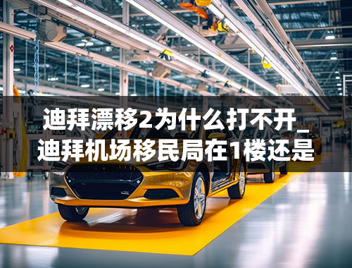 迪拜漂移2为什么打不开_迪拜机场移民局在1楼还是在2楼，有会讲中文的官员吗？