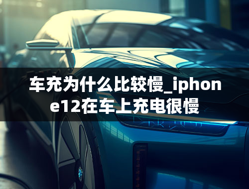 车充为什么比较慢_iphone12在车上充电很慢