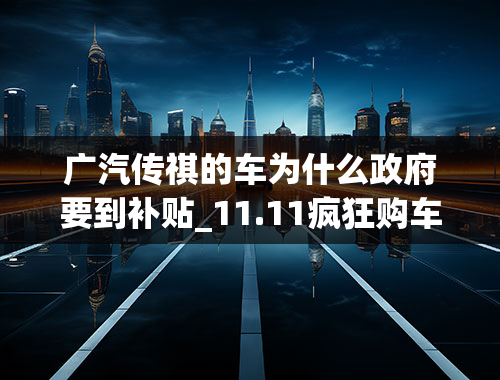 广汽传祺的车为什么政府要到补贴_11.11疯狂购车节广汽传祺迎来特惠日，最高综合优惠1.4万