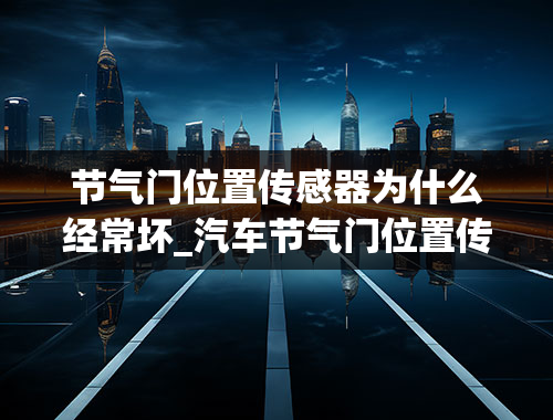 节气门位置传感器为什么经常坏_汽车节气门位置传感器坏了会出什么原因