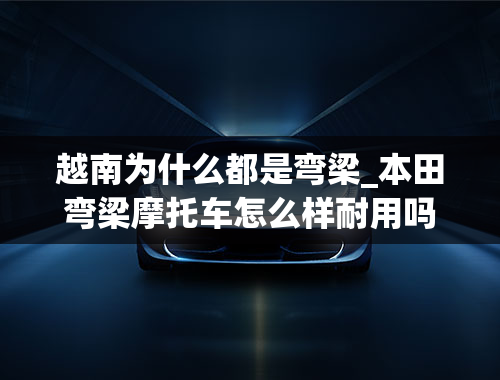 越南为什么都是弯梁_本田弯梁摩托车怎么样耐用吗？