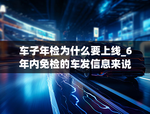 车子年检为什么要上线_6年内免检的车发信息来说要线上检查是怎么回事