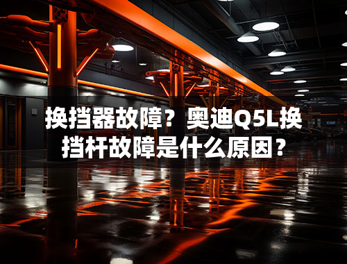 换挡器故障？奥迪Q5L换挡杆故障是什么原因？