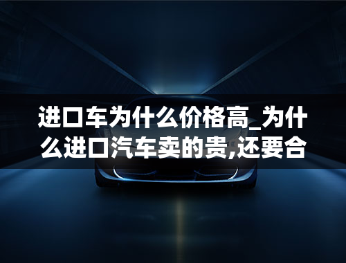 进口车为什么价格高_为什么进口汽车卖的贵,还要合资国产呢