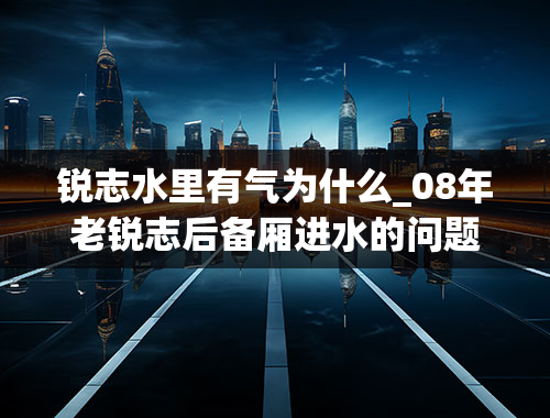 锐志水里有气为什么_08年老锐志后备厢进水的问题