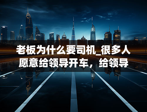 老板为什么要司机_很多人愿意给领导开车，给领导当司机有什么好处呢？