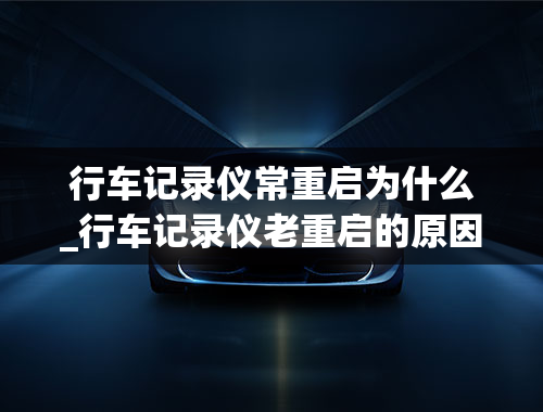 行车记录仪常重启为什么_行车记录仪老重启的原因是什么？