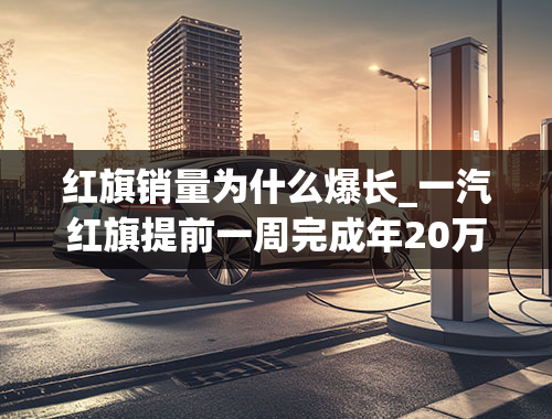 红旗销量为什么爆长_一汽红旗提前一周完成年20万辆销量目标同比增长100%