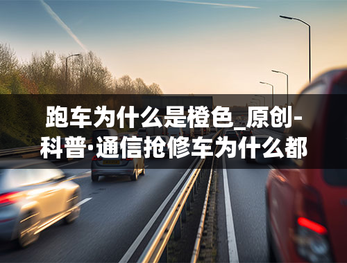 跑车为什么是橙色_原创-科普·通信抢修车为什么都是橙色的？