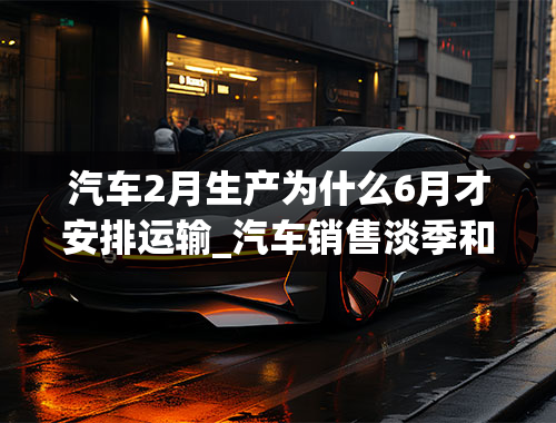 汽车2月生产为什么6月才安排运输_汽车销售淡季和旺季都是在什么时间？为什么？