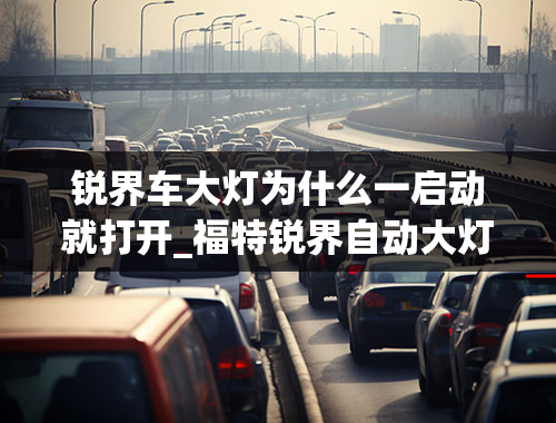 锐界车大灯为什么一启动就打开_福特锐界自动大灯使用方法，锐界自动头灯怎么开启