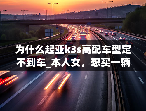 为什么起亚k3s高配车型定不到车_本人女，想买一辆家用车，只想在科沃兹和起亚K3之间选，选哪个好？