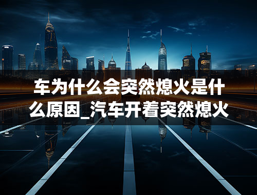 车为什么会突然熄火是什么原因_汽车开着突然熄火了是什么原因？