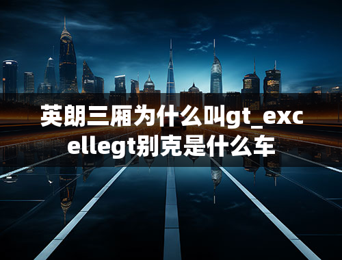 英朗三厢为什么叫gt_excellegt别克是什么车