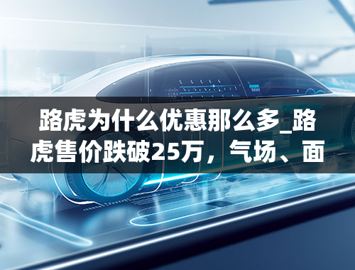 路虎为什么优惠那么多_路虎售价跌破25万，气场、面子都有，为何还是卖不动？