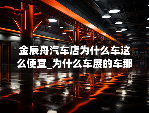 金辰舟汽车店为什么车这么便宜_为什么车展的车那么便宜？