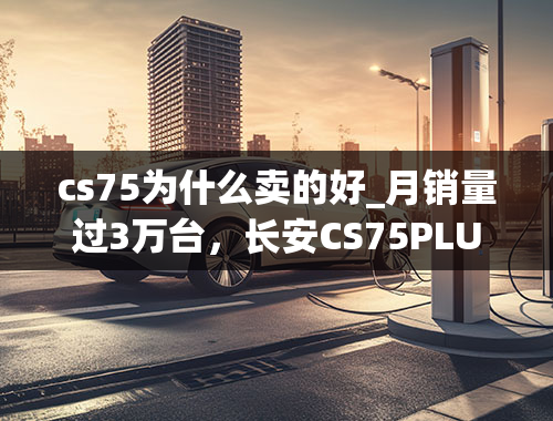 cs75为什么卖的好_月销量过3万台，长安CS75PLUS畅销的背后是什么？