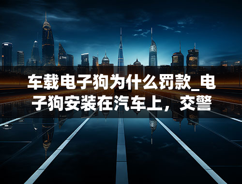 车载电子狗为什么罚款_电子狗安装在汽车上，交警会查吗？会罚款吗？