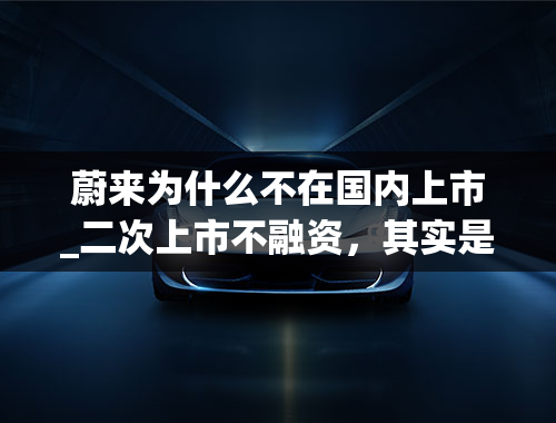 蔚来为什么不在国内上市_二次上市不融资，其实是蔚来等不起了