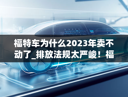 福特车为什么2023年卖不动了_排放法规太严峻！福特福克斯RS恐推延至2023年发表