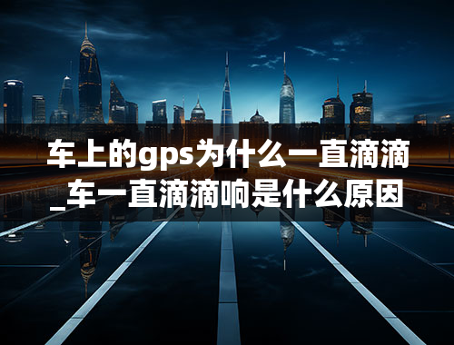 车上的gps为什么一直滴滴_车一直滴滴响是什么原因？