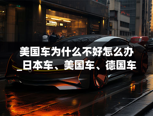 美国车为什么不好怎么办_日本车、美国车、德国车、法国车各自的优点和缺点是什么？