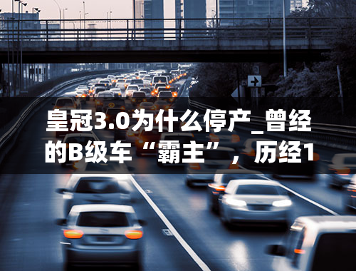 皇冠3.0为什么停产_曾经的B级车“霸主”，历经15年三代车型，国产皇冠正式停产