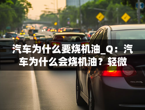 汽车为什么要烧机油_Q：汽车为什么会烧机油？轻微烧机油有无大碍？