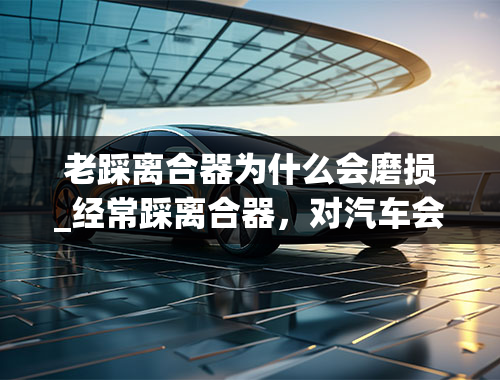 老踩离合器为什么会磨损_经常踩离合器，对汽车会不会不好啊，会不会有什么影响