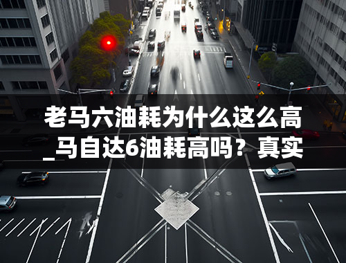 老马六油耗为什么这么高_马自达6油耗高吗？真实车主是这样说的