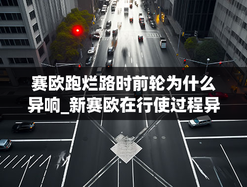 赛欧跑烂路时前轮为什么异响_新赛欧在行使过程异响怎么办？