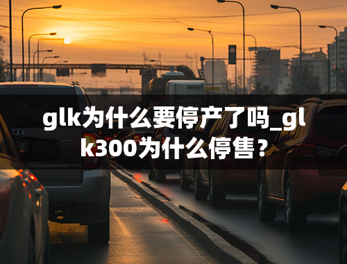 glk为什么要停产了吗_glk300为什么停售？