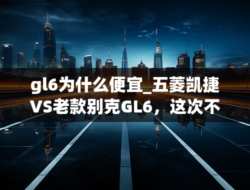 gl6为什么便宜_五菱凯捷VS老款别克GL6，这次不说三缸发动机不能买了？