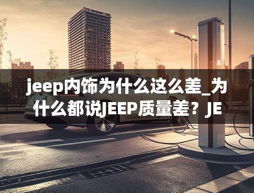 jeep内饰为什么这么差_为什么都说JEEP质量差？JEEP口碑为什么差