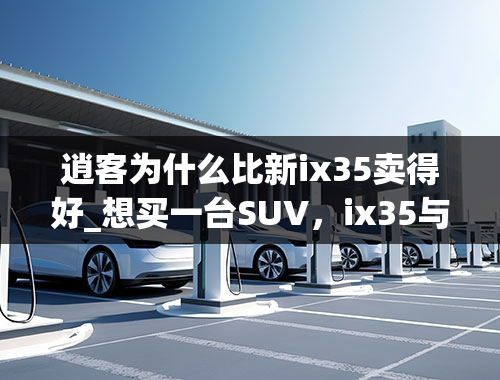 逍客为什么比新ix35卖得好_想买一台SUV，ix35与逍客应该怎么选择？