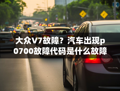 大众V7故障？汽车出现p0700故障代码是什么故障导致的？