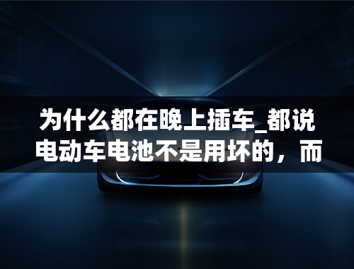 为什么都在晚上插车_都说电动车电池不是用坏的，而是充坏的，是不是这样；大部分晚上8点插上充电器，一充就是一夜，是不是过充