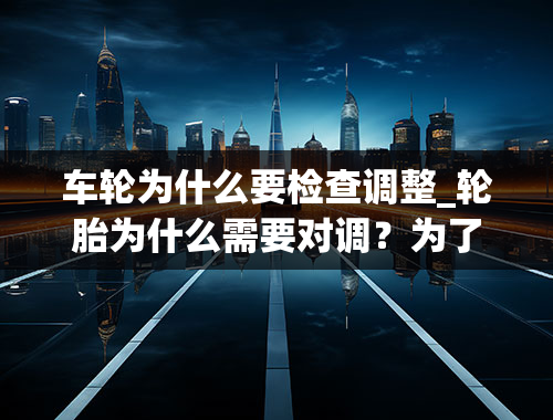 车轮为什么要检查调整_轮胎为什么需要对调？为了提高安全系数，不对调有2点危害