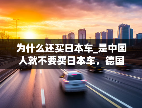 为什么还买日本车_是中国人就不要买日本车，德国车、韩国车、法国车、美国车都不错，为什么一定要买日本车呢？