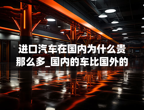 进口汽车在国内为什么贵那么多_国内的车比国外的车贵很多，是因为什么呢？