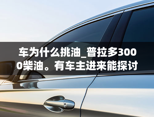 车为什么挑油_普拉多3000柴油。有车主进来能探讨研究几个问题不！求不沉。？