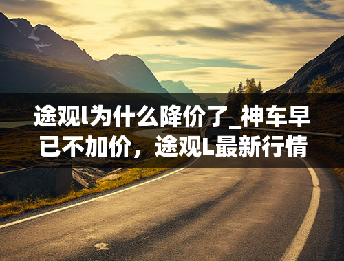 途观l为什么降价了_神车早已不加价，途观L最新行情：价格直降4万