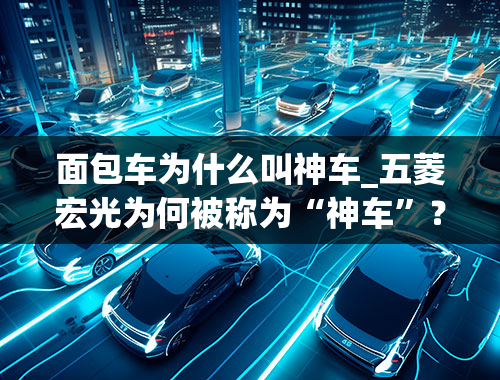 面包车为什么叫神车_五菱宏光为何被称为“神车”？这其中有什么故事吗？