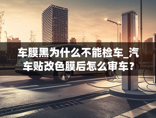 车膜黑为什么不能检车_汽车贴改色膜后怎么审车？