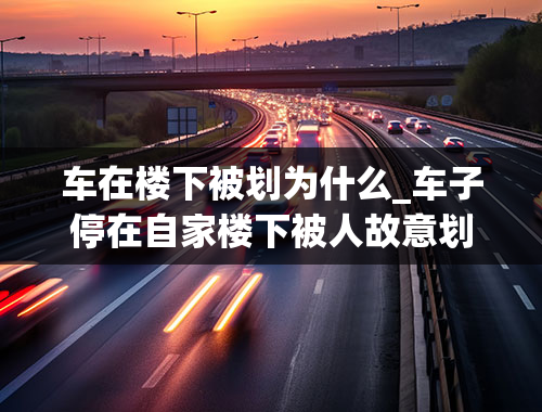 车在楼下被划为什么_车子停在自家楼下被人故意划伤怎么处理？要先报警吗？