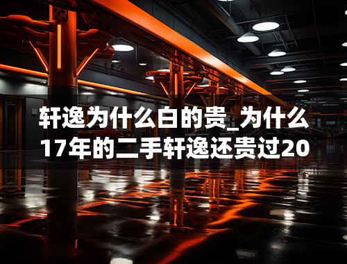 轩逸为什么白的贵_为什么17年的二手轩逸还贵过20年二手的轩逸