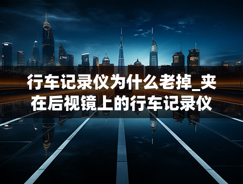 行车记录仪为什么老掉_夹在后视镜上的行车记录仪总是掉下来怎么办？