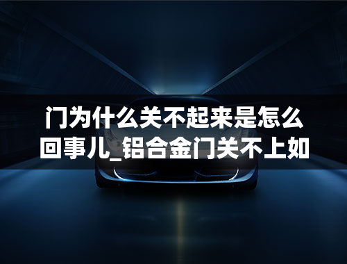 门为什么关不起来是怎么回事儿_铝合金门关不上如何处理