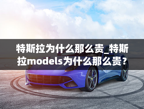 特斯拉为什么那么贵_特斯拉models为什么那么贵？特斯拉models国产计划何时开始